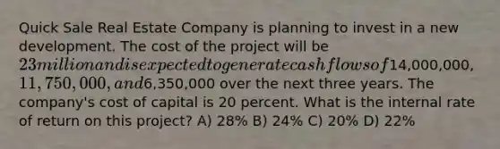 Quick Sale Real Estate Company is planning to invest in a new development. The cost of the project will be 23 million and is expected to generate cash flows of14,000,000, 11,750,000, and6,350,000 over the next three years. The company's cost of capital is 20 percent. What is the internal rate of return on this project? A) 28% B) 24% C) 20% D) 22%