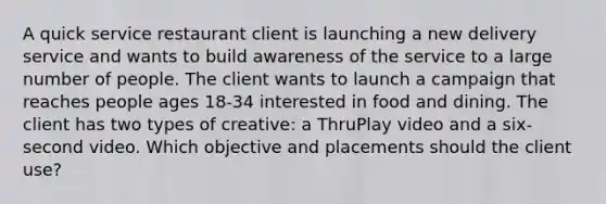 A quick service restaurant client is launching a new delivery service and wants to build awareness of the service to a large number of people. The client wants to launch a campaign that reaches people ages 18-34 interested in food and dining. The client has two types of creative: a ThruPlay video and a six-second video. Which objective and placements should the client use?