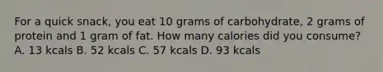 For a quick snack, you eat 10 grams of carbohydrate, 2 grams of protein and 1 gram of fat. How many calories did you consume? A. 13 kcals B. 52 kcals C. 57 kcals D. 93 kcals