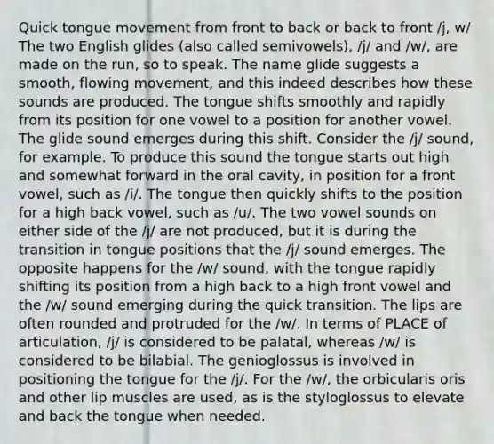 Quick tongue movement from front to back or back to front /j, w/ The two English glides (also called semivowels), /j/ and /w/, are made on the run, so to speak. The name glide suggests a smooth, flowing movement, and this indeed describes how these sounds are produced. The tongue shifts smoothly and rapidly from its position for one vowel to a position for another vowel. The glide sound emerges during this shift. Consider the /j/ sound, for example. To produce this sound the tongue starts out high and somewhat forward in the oral cavity, in position for a front vowel, such as /i/. The tongue then quickly shifts to the position for a high back vowel, such as /u/. The two vowel sounds on either side of the /j/ are not produced, but it is during the transition in tongue positions that the /j/ sound emerges. The opposite happens for the /w/ sound, with the tongue rapidly shifting its position from a high back to a high front vowel and the /w/ sound emerging during the quick transition. The lips are often rounded and protruded for the /w/. In terms of PLACE of articulation, /j/ is considered to be palatal, whereas /w/ is considered to be bilabial. The genioglossus is involved in positioning the tongue for the /j/. For the /w/, the orbicularis oris and other lip muscles are used, as is the styloglossus to elevate and back the tongue when needed.