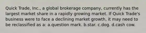 Quick Trade, Inc., a global brokerage company, currently has the largest market share in a rapidly growing market. If Quick Trade's business were to face a declining market growth, it may need to be reclassified as a: a.question mark. b.star. c.dog. d.cash cow.