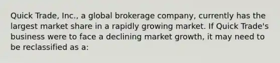 Quick Trade, Inc., a global brokerage company, currently has the largest market share in a rapidly growing market. If Quick Trade's business were to face a declining market growth, it may need to be reclassified as a: