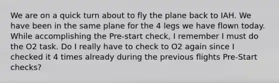 We are on a quick turn about to fly the plane back to IAH. We have been in the same plane for the 4 legs we have flown today. While accomplishing the Pre-start check, I remember I must do the O2 task. Do I really have to check to O2 again since I checked it 4 times already during the previous flights Pre-Start checks?