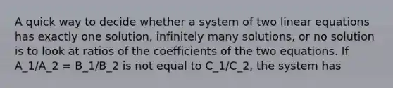 A quick way to decide whether a system of two linear equations has exactly one solution, infinitely many solutions, or no solution is to look at ratios of the coefficients of the two equations. If A_1/A_2 = B_1/B_2 is not equal to C_1/C_2, the system has