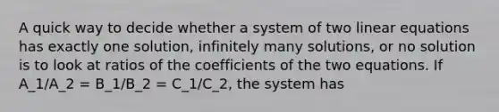 A quick way to decide whether a system of two linear equations has exactly one solution, infinitely many solutions, or no solution is to look at ratios of the coefficients of the two equations. If A_1/A_2 = B_1/B_2 = C_1/C_2, the system has