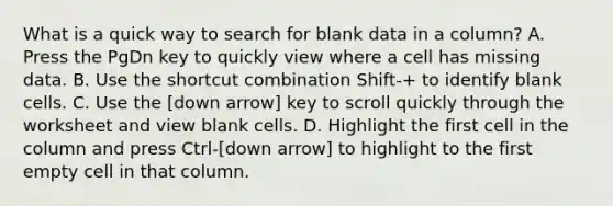 What is a quick way to search for blank data in a column? A. Press the PgDn key to quickly view where a cell has missing data. B. Use the shortcut combination Shift-+ to identify blank cells. C. Use the [down arrow] key to scroll quickly through the worksheet and view blank cells. D. Highlight the first cell in the column and press Ctrl-[down arrow] to highlight to the first empty cell in that column.