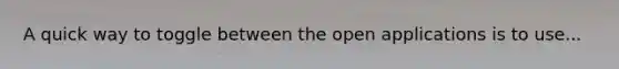 A quick way to toggle between the open applications is to use...