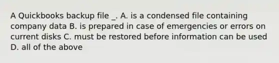 A Quickbooks backup file _. A. is a condensed file containing company data B. is prepared in case of emergencies or errors on current disks C. must be restored before information can be used D. all of the above