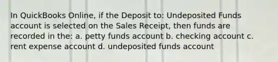 In QuickBooks Online, if the Deposit to: Undeposited Funds account is selected on the Sales Receipt, then funds are recorded in the: a. petty funds account b. checking account c. rent expense account d. undeposited funds account