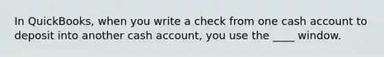 In QuickBooks, when you write a check from one cash account to deposit into another cash account, you use the ____ window.