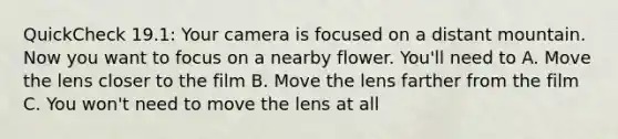 QuickCheck 19.1: Your camera is focused on a distant mountain. Now you want to focus on a nearby flower. You'll need to A. Move the lens closer to the film B. Move the lens farther from the film C. You won't need to move the lens at all