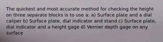 The quickest and most accurate method for checking the height on three separate blocks is to use a: a) Surface plate and a dial caliper b) Surface plate, dial indicator and stand c) Surface plate, dial indicator and a height gage d) Vernier depth gage on any surface