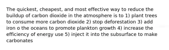 The quickest, cheapest, and most effective way to reduce the buildup of carbon dioxide in the atmosphere is to 1) plant trees to consume more carbon dioxide 2) stop deforestation 3) add iron o the oceans to promote plankton growth 4) increase the efficiency of energy use 5) inject it into the subsurface to make carbonates