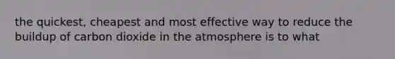 the quickest, cheapest and most effective way to reduce the buildup of carbon dioxide in the atmosphere is to what