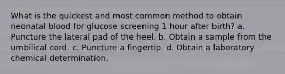 What is the quickest and most common method to obtain neonatal blood for glucose screening 1 hour after birth? a. Puncture the lateral pad of the heel. b. Obtain a sample from the umbilical cord. c. Puncture a fingertip. d. Obtain a laboratory chemical determination.