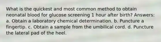 What is the quickest and most common method to obtain neonatal blood for glucose screening 1 hour after birth? Answers: a. Obtain a laboratory chemical determination. b. Puncture a fingertip. c. Obtain a sample from the umbilical cord. d. Puncture the lateral pad of the heel.