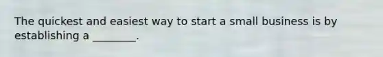 The quickest and easiest way to start a small business is by establishing a ________.