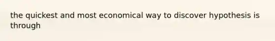 the quickest and most economical way to discover hypothesis is through