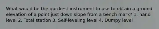 What would be the quickest instrument to use to obtain a ground elevation of a point just down slope from a bench mark? 1. hand level 2. Total station 3. Self-leveling level 4. Dumpy level