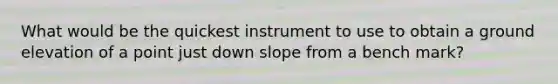 What would be the quickest instrument to use to obtain a ground elevation of a point just down slope from a bench mark?