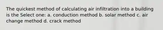 The quickest method of calculating air infiltration into a building is the Select one: a. conduction method b. solar method c. air change method d. crack method