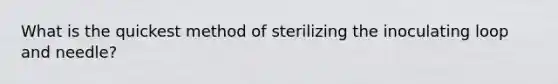 What is the quickest method of sterilizing the inoculating loop and needle?