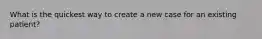 What is the quickest way to create a new case for an existing patient?