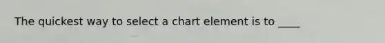 The quickest way to select a chart element is to ____