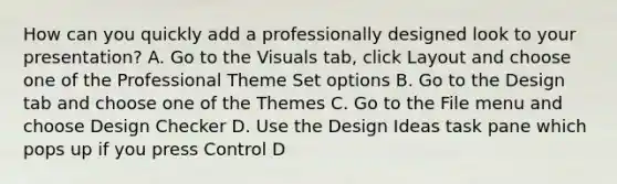 How can you quickly add a professionally designed look to your presentation? A. Go to the Visuals tab, click Layout and choose one of the Professional Theme Set options B. Go to the Design tab and choose one of the Themes C. Go to the File menu and choose Design Checker D. Use the Design Ideas task pane which pops up if you press Control D