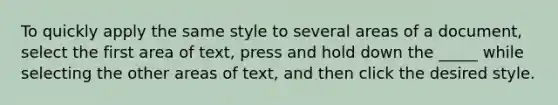 To quickly apply the same style to several areas of a document, select the first area of text, press and hold down the _____ while selecting the other areas of text, and then click the desired style.