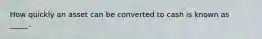 How quickly an asset can be converted to cash is known as _____.