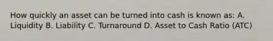 How quickly an asset can be turned into cash is known as: A. Liquidity B. Liability C. Turnaround D. Asset to Cash Ratio (ATC)