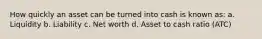 How quickly an asset can be turned into cash is known as: a. Liquidity b. Liability c. Net worth d. Asset to cash ratio (ATC)