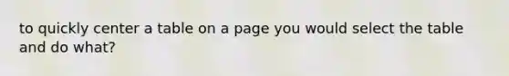 to quickly center a table on a page you would select the table and do what?