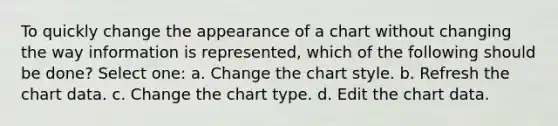 To quickly change the appearance of a chart without changing the way information is represented, which of the following should be done? Select one: a. Change the chart style. b. Refresh the chart data. c. Change the chart type. d. Edit the chart data.