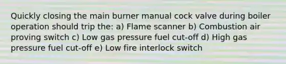 Quickly closing the main burner manual cock valve during boiler operation should trip the: a) Flame scanner b) Combustion air proving switch c) Low gas pressure fuel cut-off d) High gas pressure fuel cut-off e) Low fire interlock switch