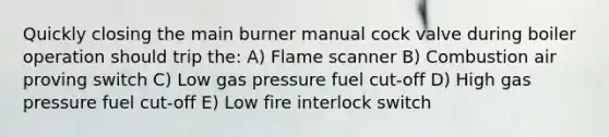 Quickly closing the main burner manual cock valve during boiler operation should trip the: A) Flame scanner B) Combustion air proving switch C) Low gas pressure fuel cut-off D) High gas pressure fuel cut-off E) Low fire interlock switch