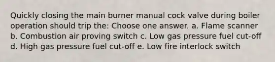 Quickly closing the main burner manual cock valve during boiler operation should trip the: Choose one answer. a. Flame scanner b. Combustion air proving switch c. Low gas pressure fuel cut-off d. High gas pressure fuel cut-off e. Low fire interlock switch