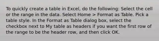 To quickly create a table in Excel, do the following: Select the cell or the range in the data. Select Home > Format as Table. Pick a table style. In the Format as Table dialog box, select the checkbox next to My table as headers if you want the first row of the range to be the header row, and then click OK.