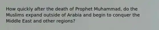 How quickly after the death of Prophet Muhammad, do the Muslims expand outside of Arabia and begin to conquer the Middle East and other regions?