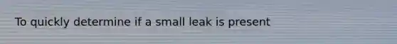 To quickly determine if a small leak is present