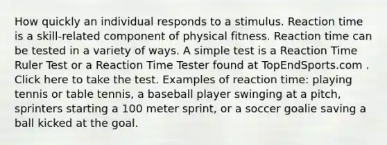 How quickly an individual responds to a stimulus. Reaction time is a skill-related component of physical fitness. Reaction time can be tested in a variety of ways. A simple test is a Reaction Time Ruler Test or a Reaction Time Tester found at TopEndSports.com . Click here to take the test. Examples of reaction time: playing tennis or table tennis, a baseball player swinging at a pitch, sprinters starting a 100 meter sprint, or a soccer goalie saving a ball kicked at the goal.