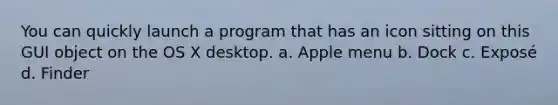 You can quickly launch a program that has an icon sitting on this GUI object on the OS X desktop. a. Apple menu b. Dock c. Exposé d. Finder