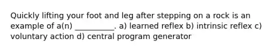 Quickly lifting your foot and leg after stepping on a rock is an example of a(n) __________. a) learned reflex b) intrinsic reflex c) voluntary action d) central program generator