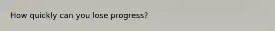 How quickly can you lose progress?