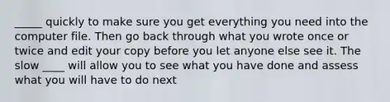 _____ quickly to make sure you get everything you need into the computer file. Then go back through what you wrote once or twice and edit your copy before you let anyone else see it. The slow ____ will allow you to see what you have done and assess what you will have to do next