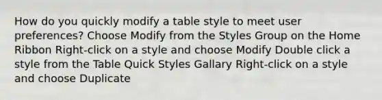 How do you quickly modify a table style to meet user preferences? Choose Modify from the Styles Group on the Home Ribbon Right-click on a style and choose Modify Double click a style from the Table Quick Styles Gallary Right-click on a style and choose Duplicate