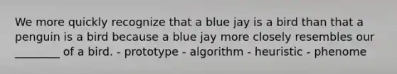 We more quickly recognize that a blue jay is a bird than that a penguin is a bird because a blue jay more closely resembles our ________ of a bird. - prototype - algorithm - heuristic - phenome