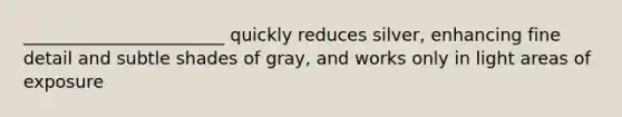 _______________________ quickly reduces silver, enhancing fine detail and subtle shades of gray, and works only in light areas of exposure