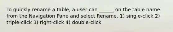 To quickly rename a table, a user can ______ on the table name from the Navigation Pane and select Rename. 1) single-click 2) triple-click 3) right-click 4) double-click